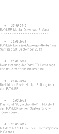 	16.05.2014 Neue Video-Clips auf VIMEO. Die Doku ber Ralph Strassner und dem RAYLER    	23.10.2013 RAYLER Media, Download & More >>>>>>>>>>>>>>>>>>>>>>>>>>>  	28.09.2013 RAYLER beim Heidelberger-Herbst am Samstag 28. September 2013   	25.09.2013 Neugestaltung der RAYLER Homepage und neue Vertriebskonzepte mit    	25.07.2013 Bericht der Rhein-Neckar-Zeitung ber den RAYLER   	15.05.2013 Das Hotel Bayrischer-Hof in HD stellt den RAYLER seinen Gsten fr City Touren bereit.   	20.05.2012 Mit dem RAYLER bei den Filmfestspielen in Cannes